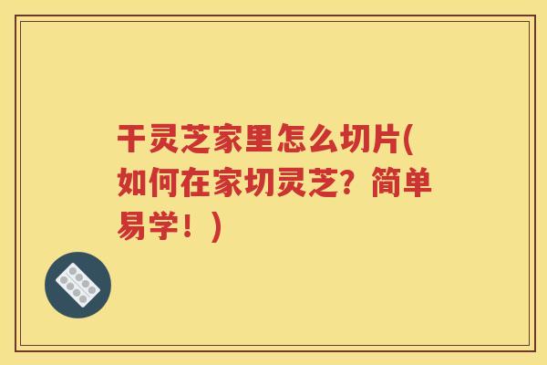 干灵芝家里怎么切片(如何在家切灵芝？简单易学！)