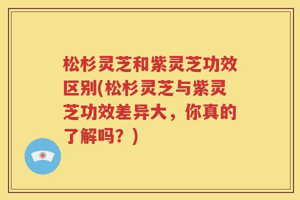 松杉灵芝和紫灵芝功效区别(松杉灵芝与紫灵芝功效差异大，你真的了解吗？)