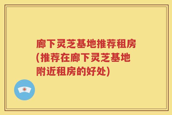 廊下灵芝基地推荐租房(推荐在廊下灵芝基地附近租房的好处)