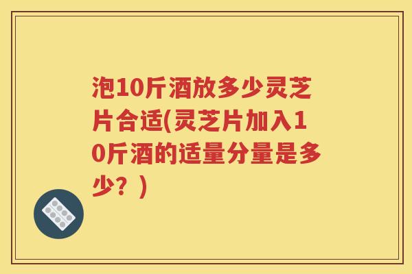 泡10斤酒放多少灵芝片合适(灵芝片加入10斤酒的适量分量是多少？)