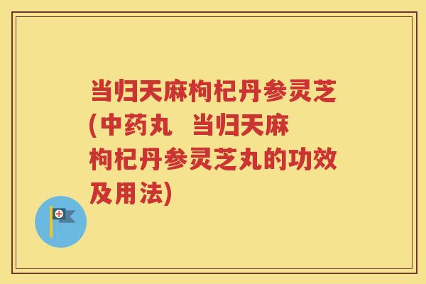 当归天麻枸杞丹参灵芝(中药丸  当归天麻枸杞丹参灵芝丸的功效及用法)