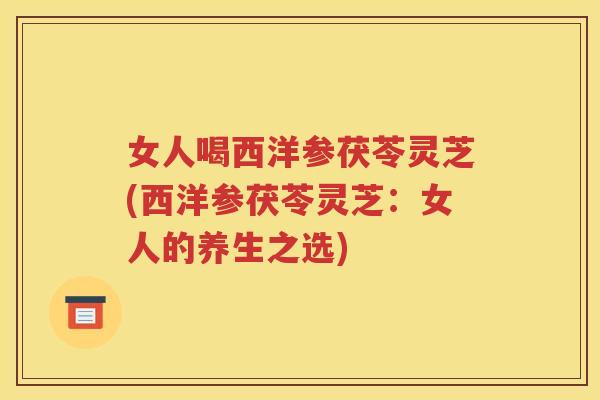 女人喝西洋参茯苓灵芝(西洋参茯苓灵芝：女人的养生之选)