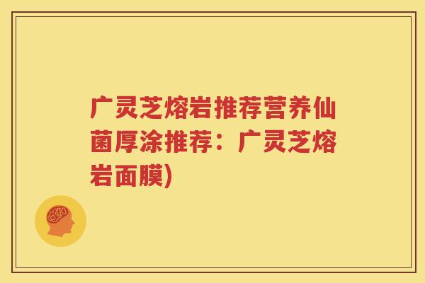 广灵芝熔岩推荐营养仙菌厚涂推荐：广灵芝熔岩面膜)