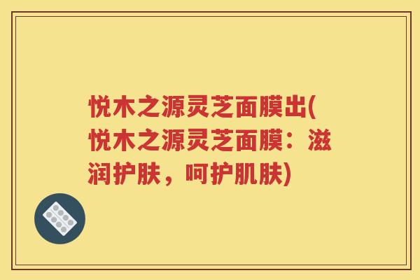 悦木之源灵芝面膜出(悦木之源灵芝面膜：滋润护肤，呵护肌肤)