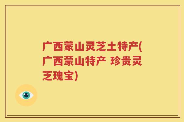 广西蒙山灵芝土特产(广西蒙山特产 珍贵灵芝瑰宝)