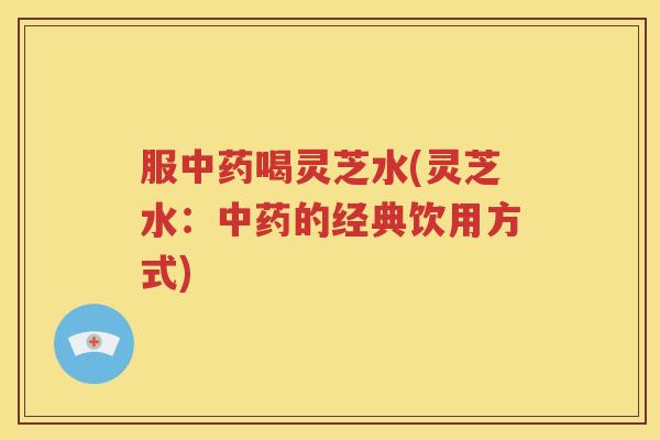 服中药喝灵芝水(灵芝水：中药的经典饮用方式)