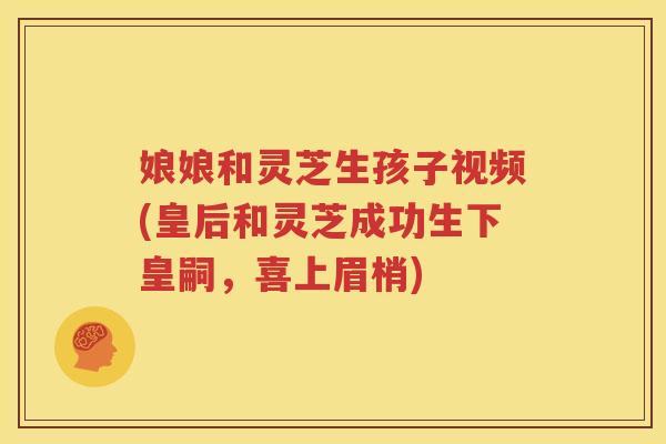 娘娘和灵芝生孩子视频(皇后和灵芝成功生下皇嗣，喜上眉梢)