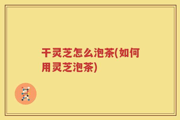 干灵芝怎么泡茶(如何用灵芝泡茶)