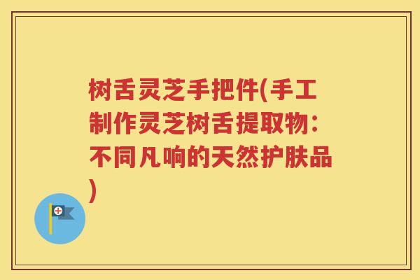 树舌灵芝手把件(手工制作灵芝树舌提取物：不同凡响的天然护肤品)