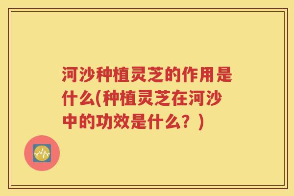 河沙种植灵芝的作用是什么(种植灵芝在河沙中的功效是什么？)