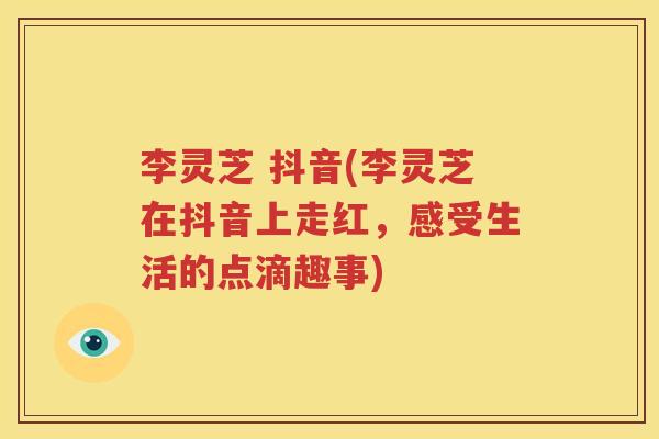 李灵芝 抖音(李灵芝在抖音上走红，感受生活的点滴趣事)