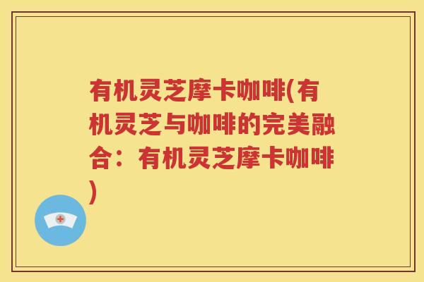 有机灵芝摩卡咖啡(有机灵芝与咖啡的完美融合：有机灵芝摩卡咖啡)