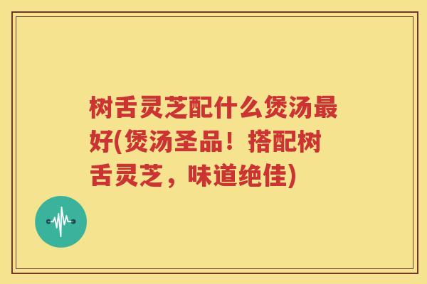 树舌灵芝配什么煲汤最好(煲汤圣品！搭配树舌灵芝，味道绝佳)