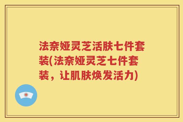 法奈娅灵芝活肤七件套装(法奈娅灵芝七件套装，让肌肤焕发活力)