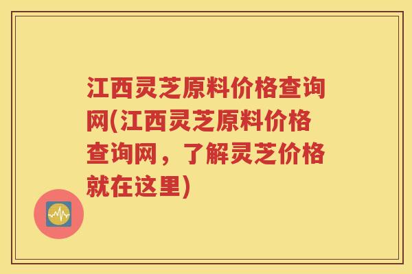 江西灵芝原料价格查询网(江西灵芝原料价格查询网，了解灵芝价格就在这里)