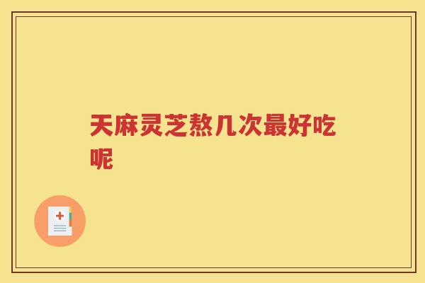 天麻灵芝熬几次最好吃呢
