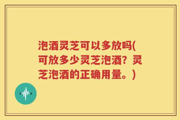 泡酒灵芝可以多放吗(可放多少灵芝泡酒？灵芝泡酒的正确用量。)