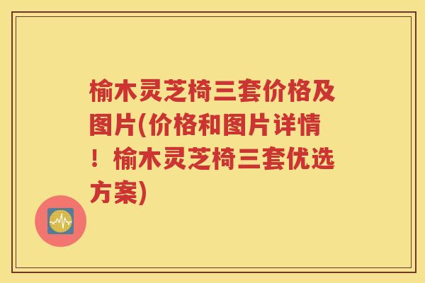 榆木灵芝椅三套价格及图片(价格和图片详情！榆木灵芝椅三套优选方案)