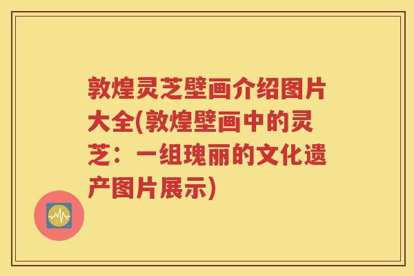 敦煌灵芝壁画介绍图片大全(敦煌壁画中的灵芝：一组瑰丽的文化遗产图片展示)