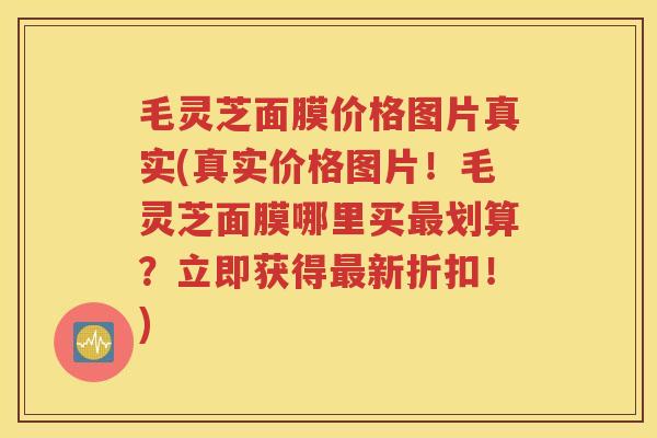 毛灵芝面膜价格图片真实(真实价格图片！毛灵芝面膜哪里买最划算？立即获得最新折扣！)