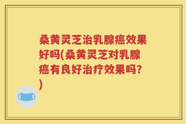 桑黄灵芝治乳腺癌效果好吗(桑黄灵芝对乳腺癌有良好治疗效果吗？)