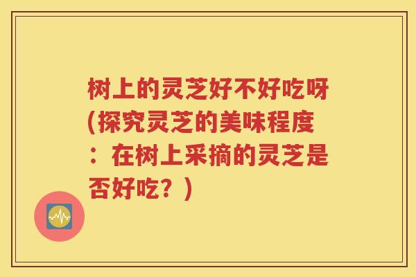 树上的灵芝好不好吃呀(探究灵芝的美味程度：在树上采摘的灵芝是否好吃？)