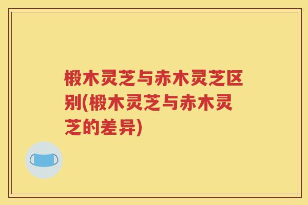 椴木灵芝与赤木灵芝区别(椴木灵芝与赤木灵芝的差异)
