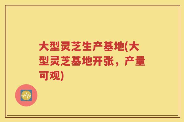 大型灵芝生产基地(大型灵芝基地开张，产量可观)