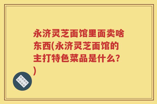永济灵芝面馆里面卖啥东西(永济灵芝面馆的主打特色菜品是什么？)