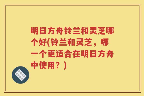 明日方舟铃兰和灵芝哪个好(铃兰和灵芝，哪一个更适合在明日方舟中使用？)