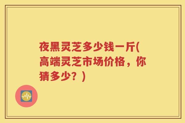 夜黑灵芝多少钱一斤(高端灵芝市场价格，你猜多少？)