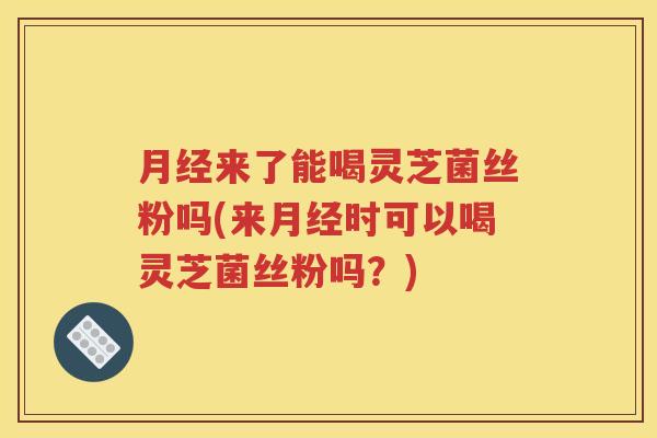 月经来了能喝灵芝菌丝粉吗(来月经时可以喝灵芝菌丝粉吗？)