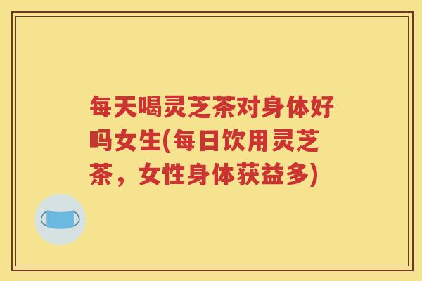 每天喝灵芝茶对身体好吗女生(每日饮用灵芝茶，女性身体获益多)