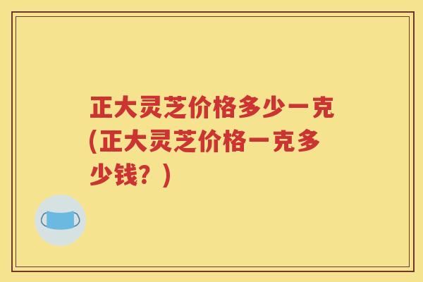 正大灵芝价格多少一克(正大灵芝价格一克多少钱？)