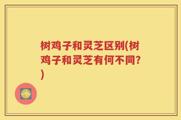 树鸡子和灵芝区别(树鸡子和灵芝有何不同？)