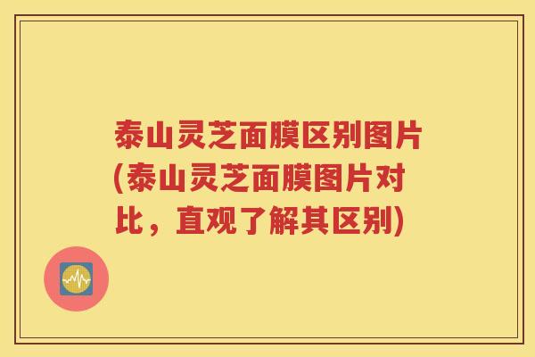泰山灵芝面膜区别图片(泰山灵芝面膜图片对比，直观了解其区别)