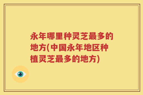 永年哪里种灵芝最多的地方(中国永年地区种植灵芝最多的地方)