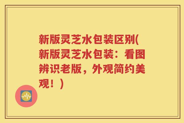 新版灵芝水包装区别(新版灵芝水包装：看图辨识老版，外观简约美观！)