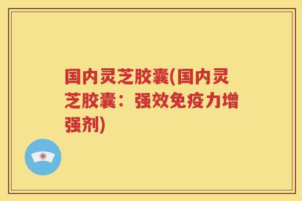 国内灵芝胶囊(国内灵芝胶囊：强效免疫力增强剂)