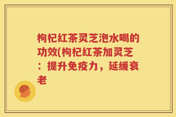 枸杞红茶灵芝泡水喝的功效(枸杞红茶加灵芝：提升免疫力，延缓衰老