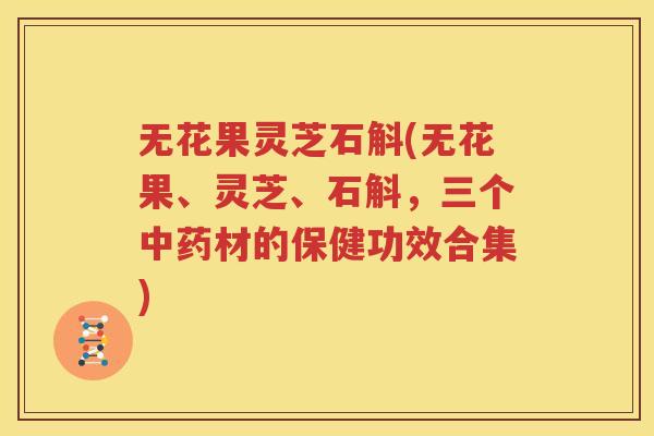 无花果灵芝石斛(无花果、灵芝、石斛，三个中药材的保健功效合集)