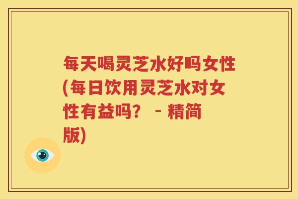 每天喝灵芝水好吗女性(每日饮用灵芝水对女性有益吗？ - 精简版)