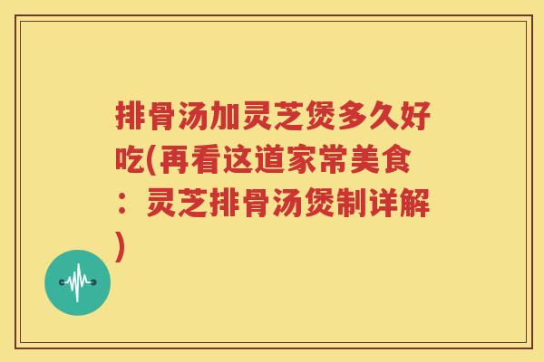排骨汤加灵芝煲多久好吃(再看这道家常美食：灵芝排骨汤煲制详解)