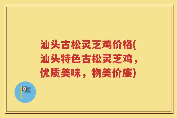 汕头古松灵芝鸡价格(汕头特色古松灵芝鸡，优质美味，物美价廉)