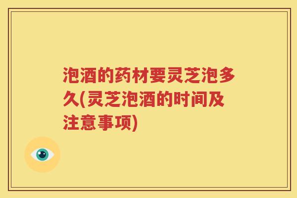 泡酒的药材要灵芝泡多久(灵芝泡酒的时间及注意事项)