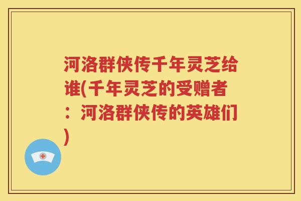 河洛群侠传千年灵芝给谁(千年灵芝的受赠者：河洛群侠传的英雄们)