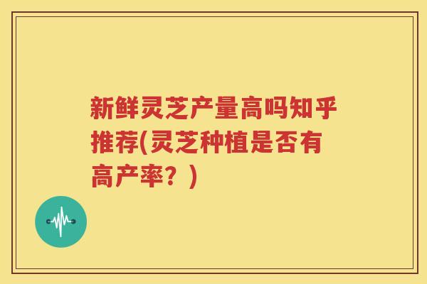 新鲜灵芝产量高吗知乎推荐(灵芝种植是否有高产率？)