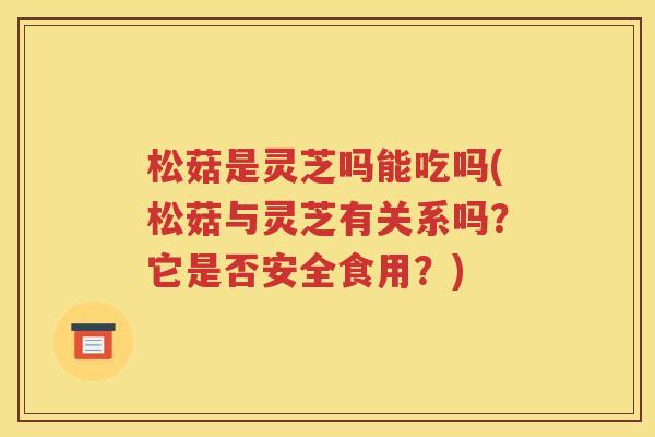 松菇是灵芝吗能吃吗(松菇与灵芝有关系吗？它是否安全食用？)