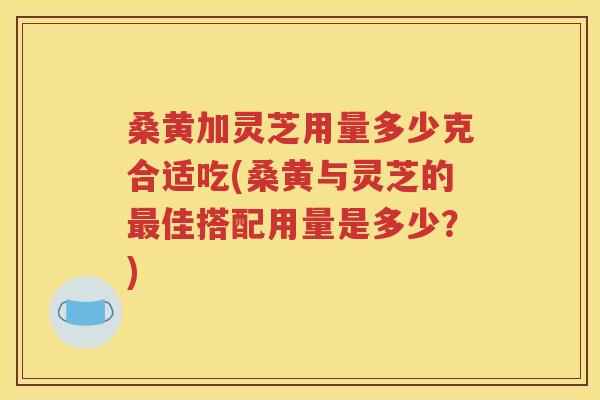 桑黄加灵芝用量多少克合适吃(桑黄与灵芝的最佳搭配用量是多少？)