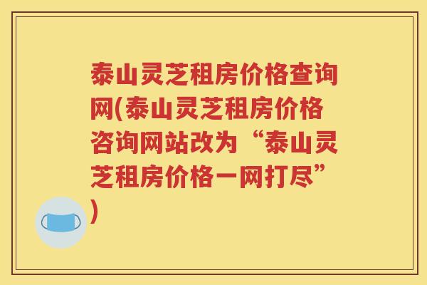 泰山灵芝租房价格查询网(泰山灵芝租房价格咨询网站改为“泰山灵芝租房价格一网打尽”)